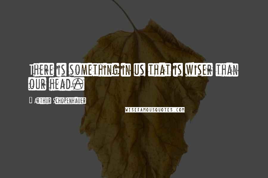 Arthur Schopenhauer Quotes: There is something in us that is wiser than our head.
