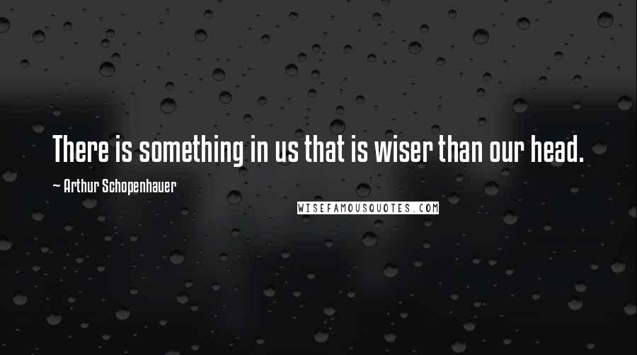 Arthur Schopenhauer Quotes: There is something in us that is wiser than our head.