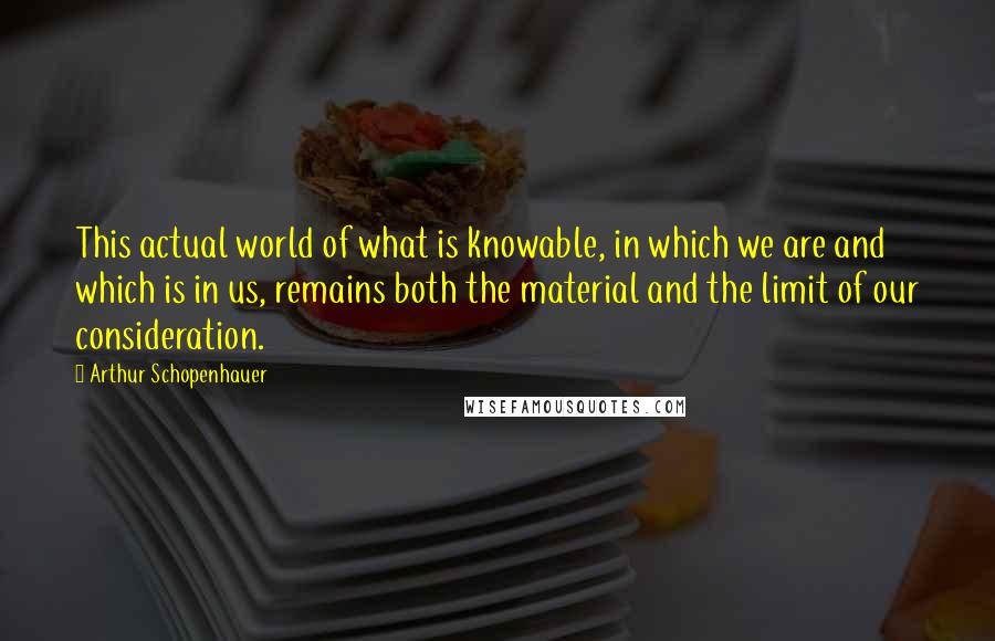 Arthur Schopenhauer Quotes: This actual world of what is knowable, in which we are and which is in us, remains both the material and the limit of our consideration.