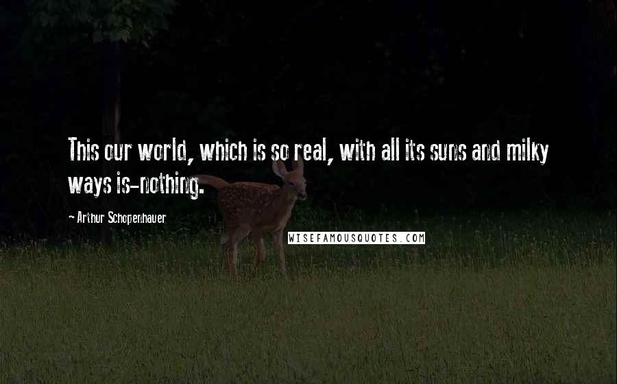 Arthur Schopenhauer Quotes: This our world, which is so real, with all its suns and milky ways is-nothing.