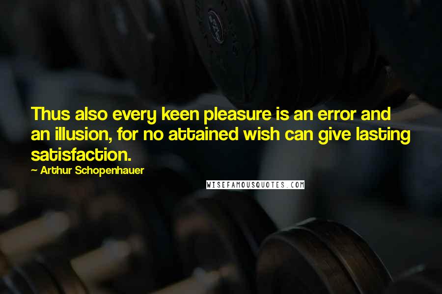 Arthur Schopenhauer Quotes: Thus also every keen pleasure is an error and an illusion, for no attained wish can give lasting satisfaction.