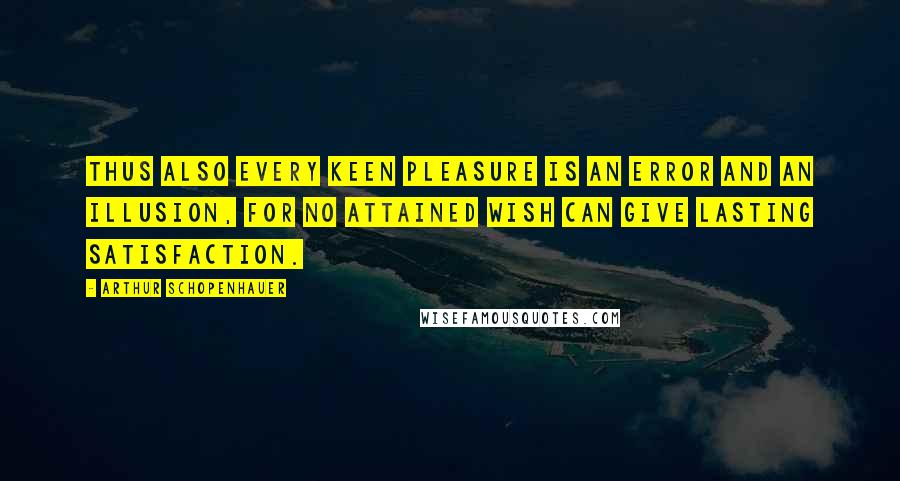 Arthur Schopenhauer Quotes: Thus also every keen pleasure is an error and an illusion, for no attained wish can give lasting satisfaction.