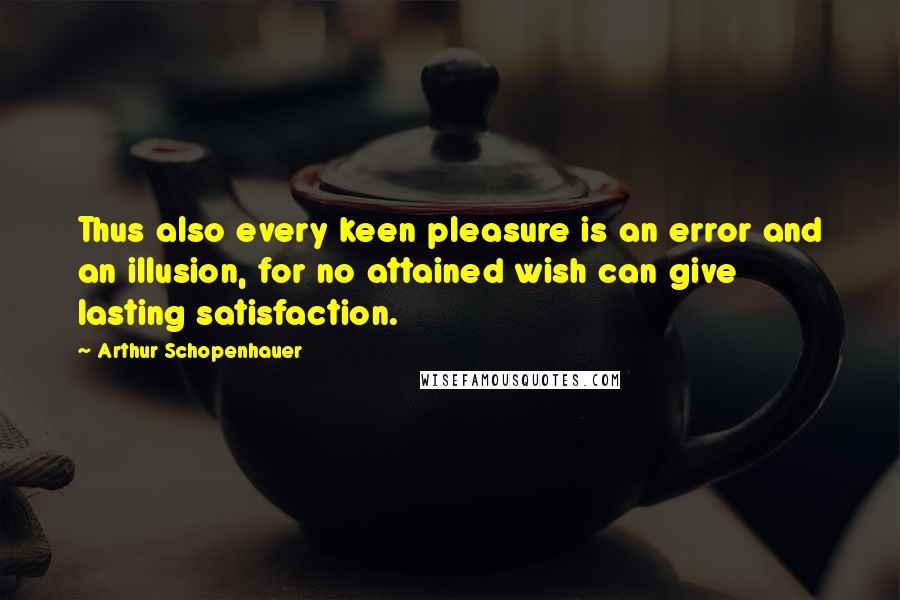 Arthur Schopenhauer Quotes: Thus also every keen pleasure is an error and an illusion, for no attained wish can give lasting satisfaction.