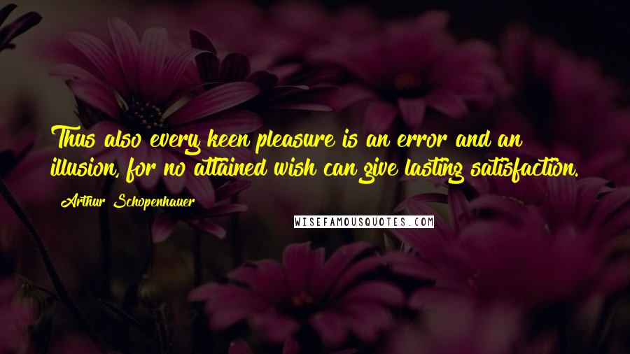 Arthur Schopenhauer Quotes: Thus also every keen pleasure is an error and an illusion, for no attained wish can give lasting satisfaction.