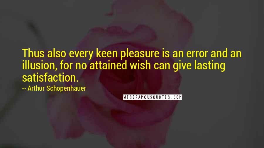 Arthur Schopenhauer Quotes: Thus also every keen pleasure is an error and an illusion, for no attained wish can give lasting satisfaction.