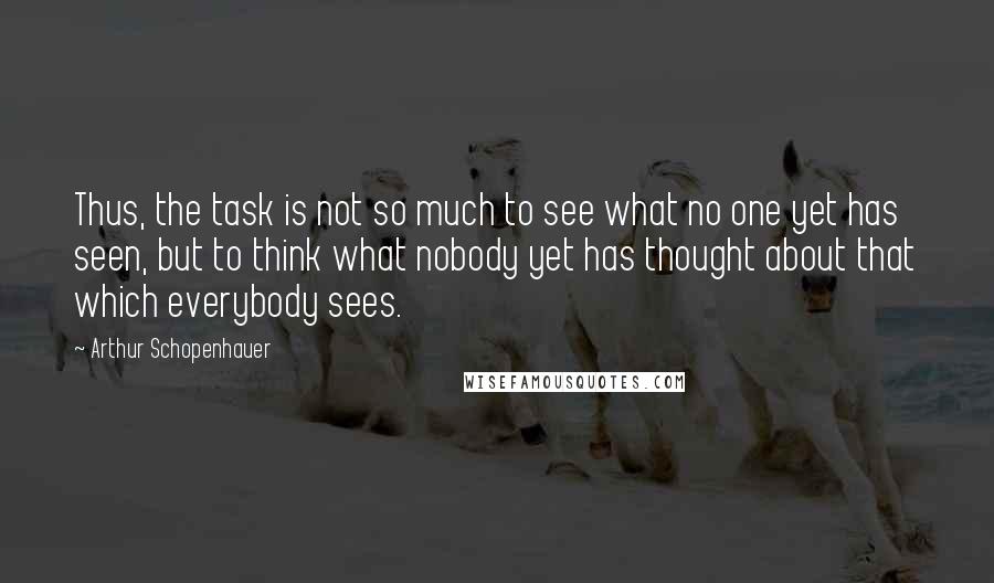 Arthur Schopenhauer Quotes: Thus, the task is not so much to see what no one yet has seen, but to think what nobody yet has thought about that which everybody sees.