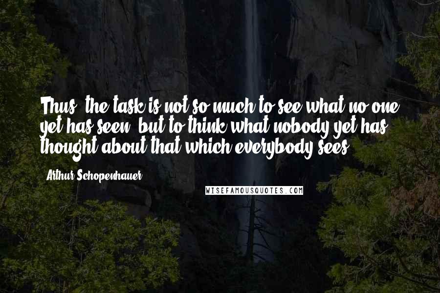 Arthur Schopenhauer Quotes: Thus, the task is not so much to see what no one yet has seen, but to think what nobody yet has thought about that which everybody sees.