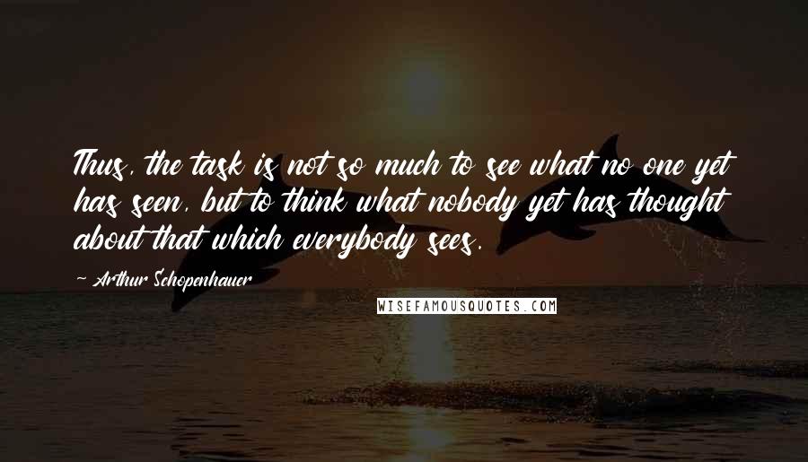 Arthur Schopenhauer Quotes: Thus, the task is not so much to see what no one yet has seen, but to think what nobody yet has thought about that which everybody sees.