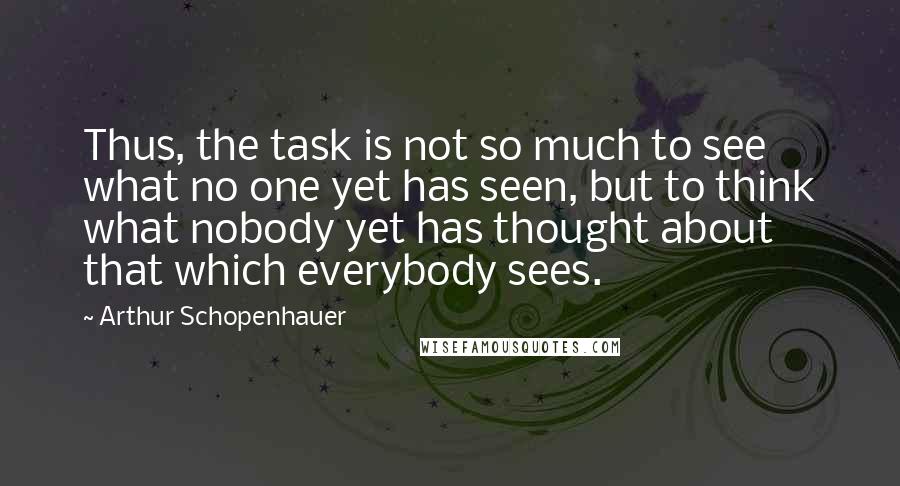 Arthur Schopenhauer Quotes: Thus, the task is not so much to see what no one yet has seen, but to think what nobody yet has thought about that which everybody sees.