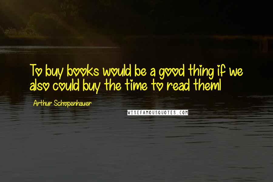 Arthur Schopenhauer Quotes: To buy books would be a good thing if we also could buy the time to read theml