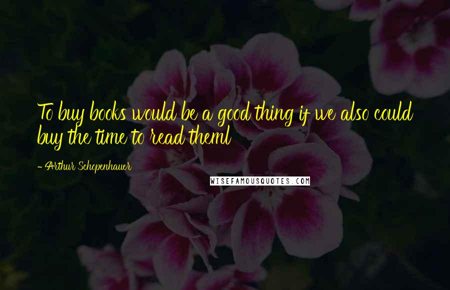Arthur Schopenhauer Quotes: To buy books would be a good thing if we also could buy the time to read theml