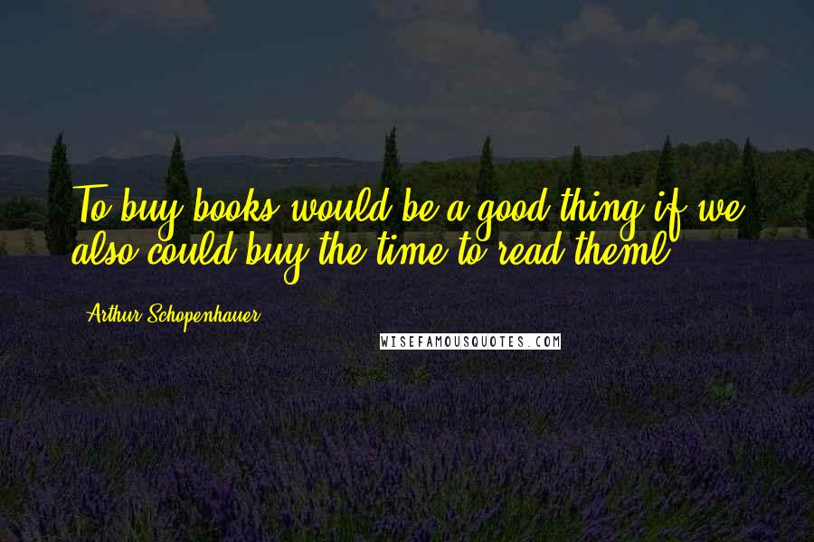 Arthur Schopenhauer Quotes: To buy books would be a good thing if we also could buy the time to read theml