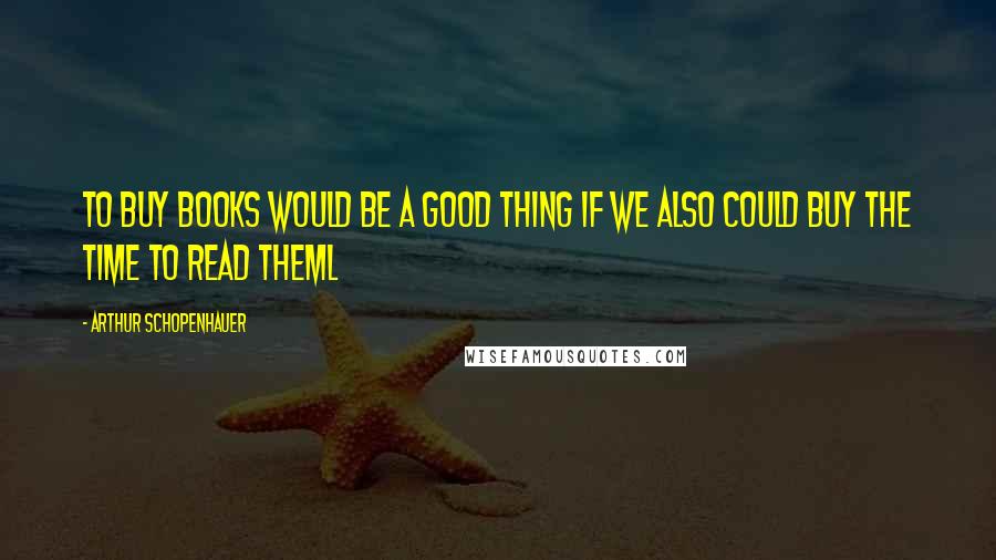 Arthur Schopenhauer Quotes: To buy books would be a good thing if we also could buy the time to read theml