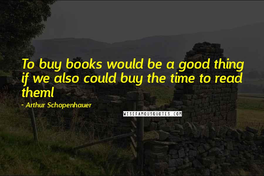 Arthur Schopenhauer Quotes: To buy books would be a good thing if we also could buy the time to read theml