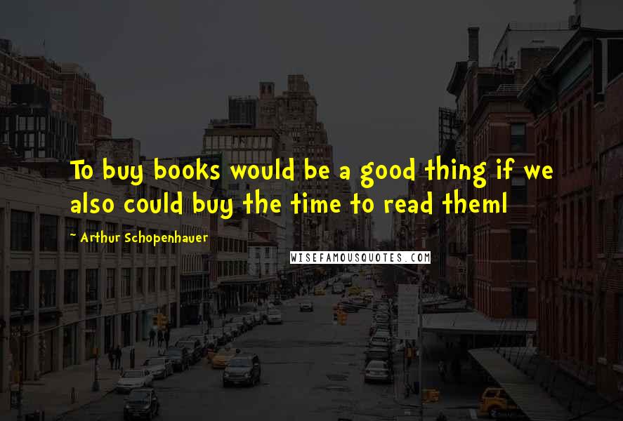 Arthur Schopenhauer Quotes: To buy books would be a good thing if we also could buy the time to read theml
