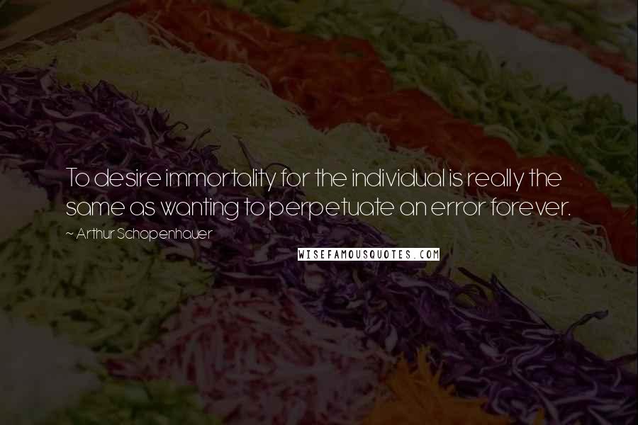 Arthur Schopenhauer Quotes: To desire immortality for the individual is really the same as wanting to perpetuate an error forever.