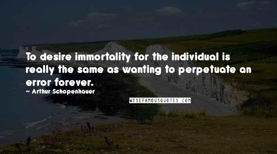 Arthur Schopenhauer Quotes: To desire immortality for the individual is really the same as wanting to perpetuate an error forever.