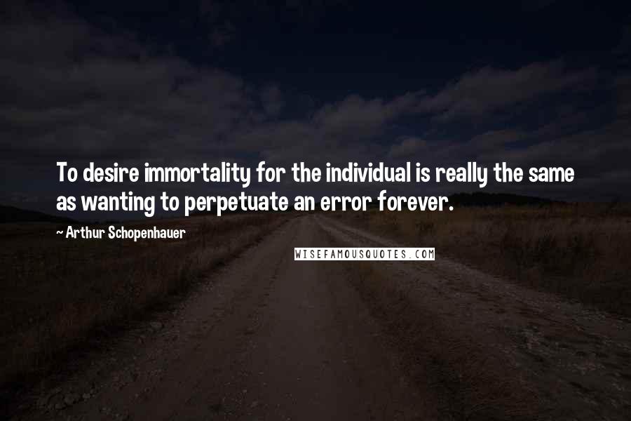 Arthur Schopenhauer Quotes: To desire immortality for the individual is really the same as wanting to perpetuate an error forever.