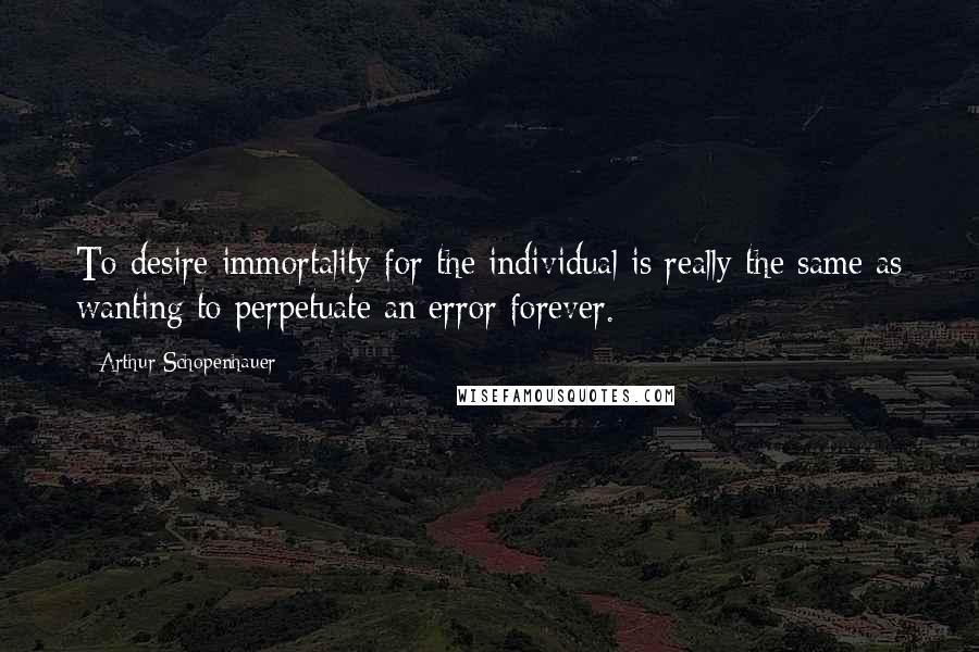 Arthur Schopenhauer Quotes: To desire immortality for the individual is really the same as wanting to perpetuate an error forever.