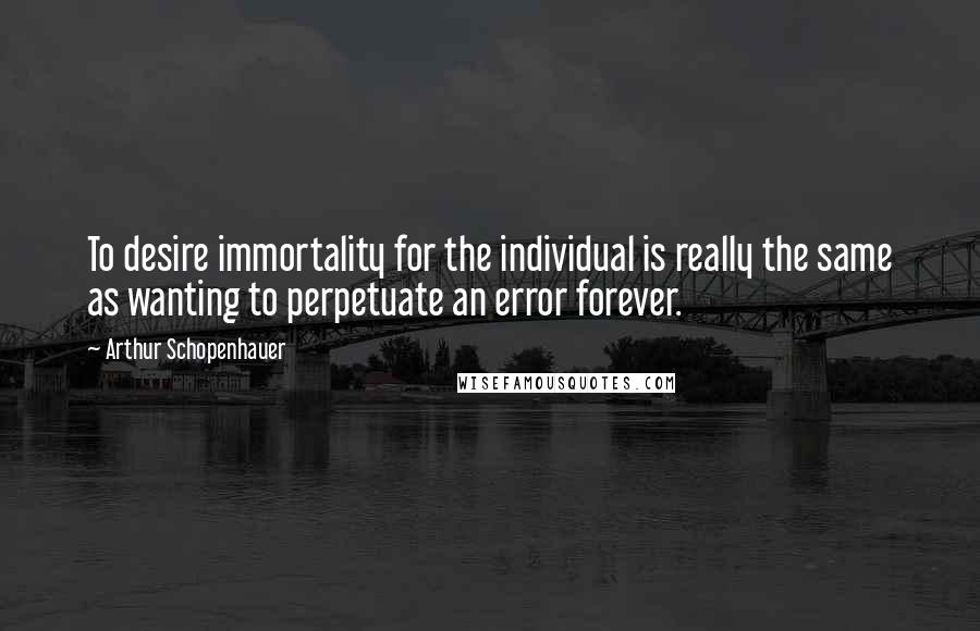 Arthur Schopenhauer Quotes: To desire immortality for the individual is really the same as wanting to perpetuate an error forever.