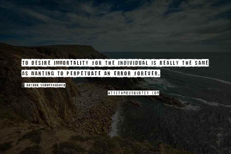 Arthur Schopenhauer Quotes: To desire immortality for the individual is really the same as wanting to perpetuate an error forever.