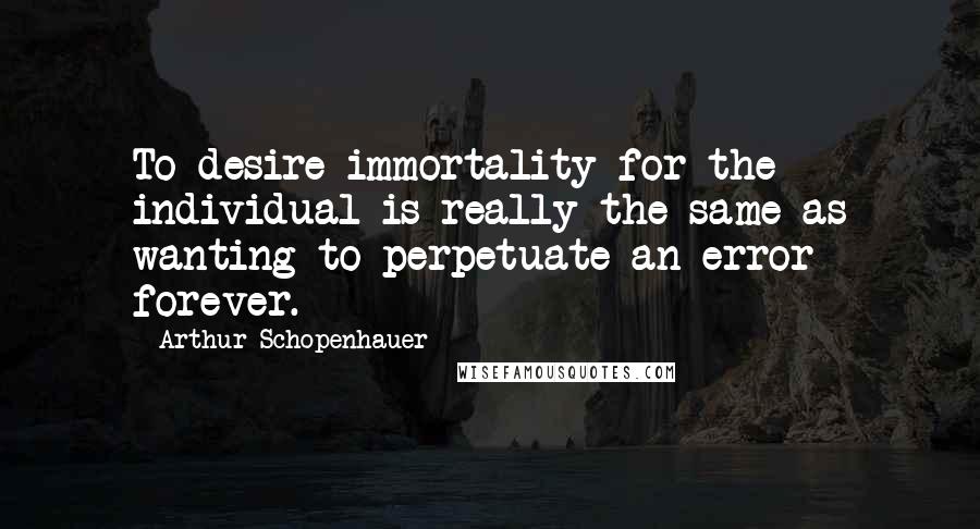 Arthur Schopenhauer Quotes: To desire immortality for the individual is really the same as wanting to perpetuate an error forever.