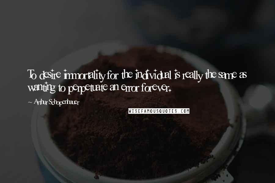 Arthur Schopenhauer Quotes: To desire immortality for the individual is really the same as wanting to perpetuate an error forever.