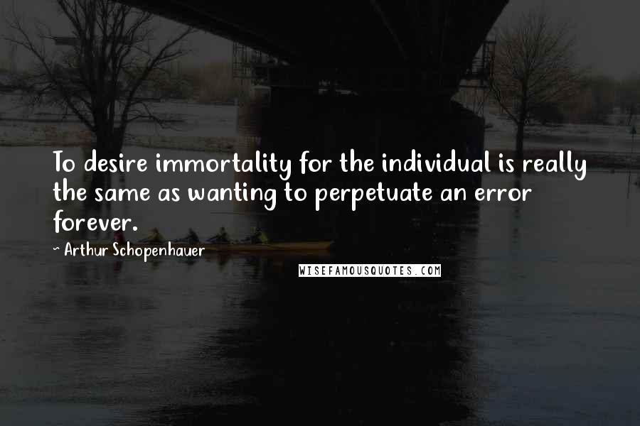 Arthur Schopenhauer Quotes: To desire immortality for the individual is really the same as wanting to perpetuate an error forever.