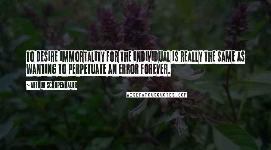 Arthur Schopenhauer Quotes: To desire immortality for the individual is really the same as wanting to perpetuate an error forever.
