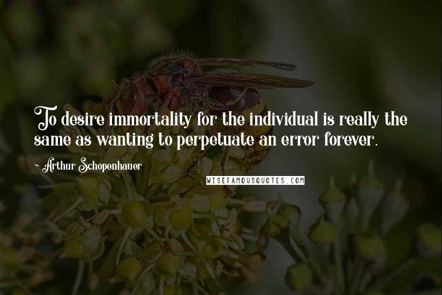 Arthur Schopenhauer Quotes: To desire immortality for the individual is really the same as wanting to perpetuate an error forever.