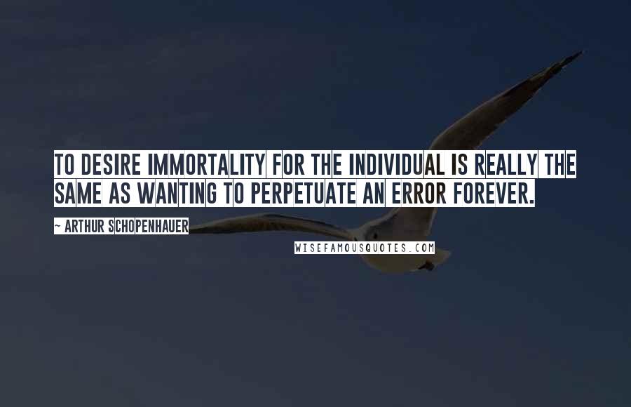 Arthur Schopenhauer Quotes: To desire immortality for the individual is really the same as wanting to perpetuate an error forever.