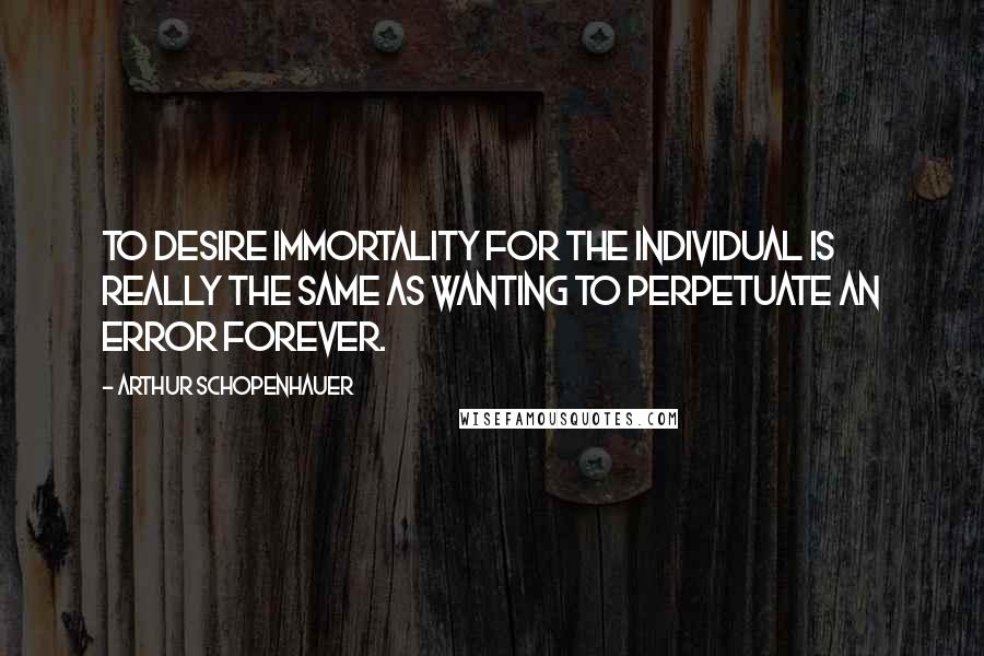 Arthur Schopenhauer Quotes: To desire immortality for the individual is really the same as wanting to perpetuate an error forever.