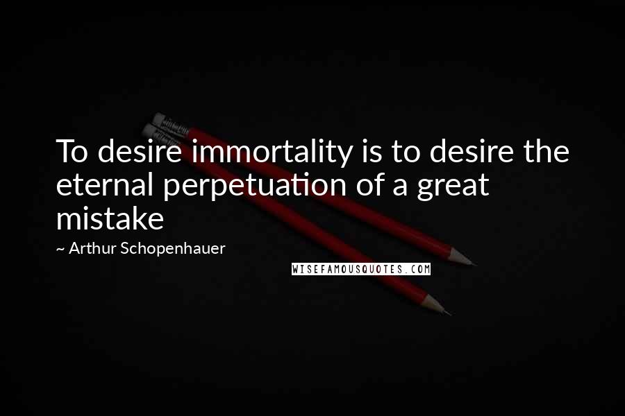 Arthur Schopenhauer Quotes: To desire immortality is to desire the eternal perpetuation of a great mistake