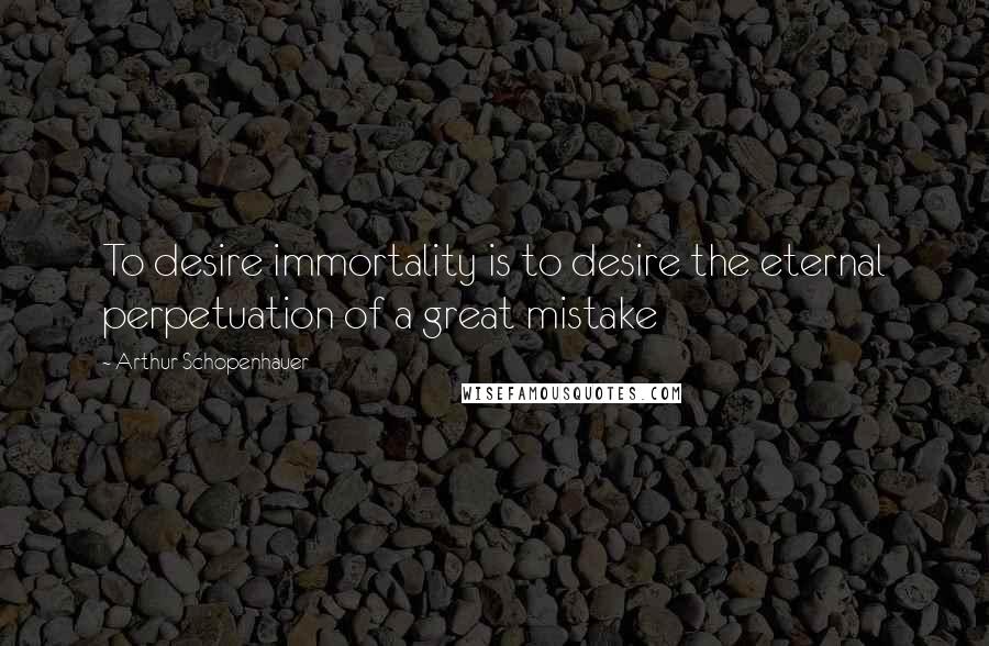 Arthur Schopenhauer Quotes: To desire immortality is to desire the eternal perpetuation of a great mistake