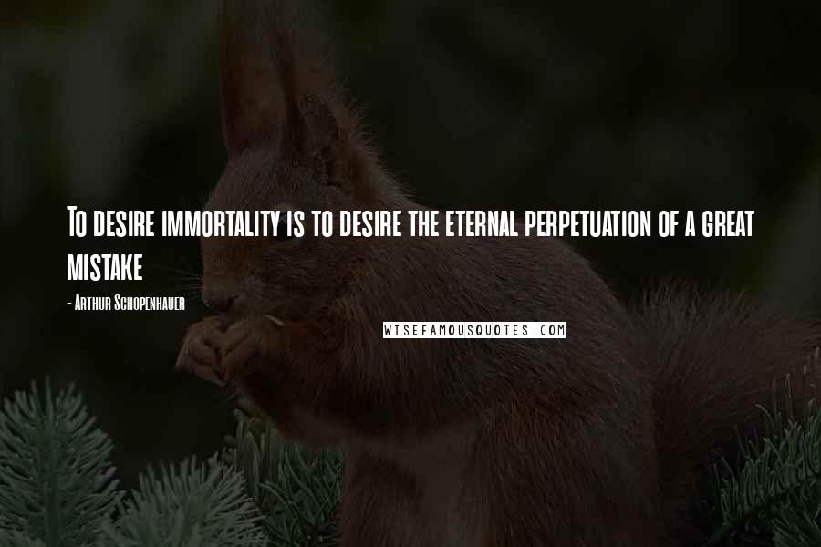 Arthur Schopenhauer Quotes: To desire immortality is to desire the eternal perpetuation of a great mistake