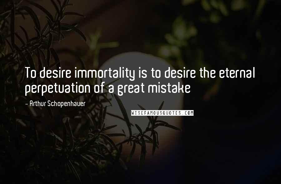 Arthur Schopenhauer Quotes: To desire immortality is to desire the eternal perpetuation of a great mistake