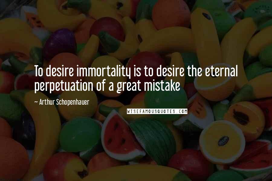 Arthur Schopenhauer Quotes: To desire immortality is to desire the eternal perpetuation of a great mistake