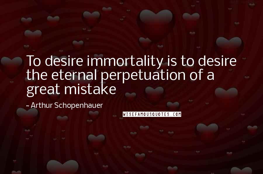 Arthur Schopenhauer Quotes: To desire immortality is to desire the eternal perpetuation of a great mistake