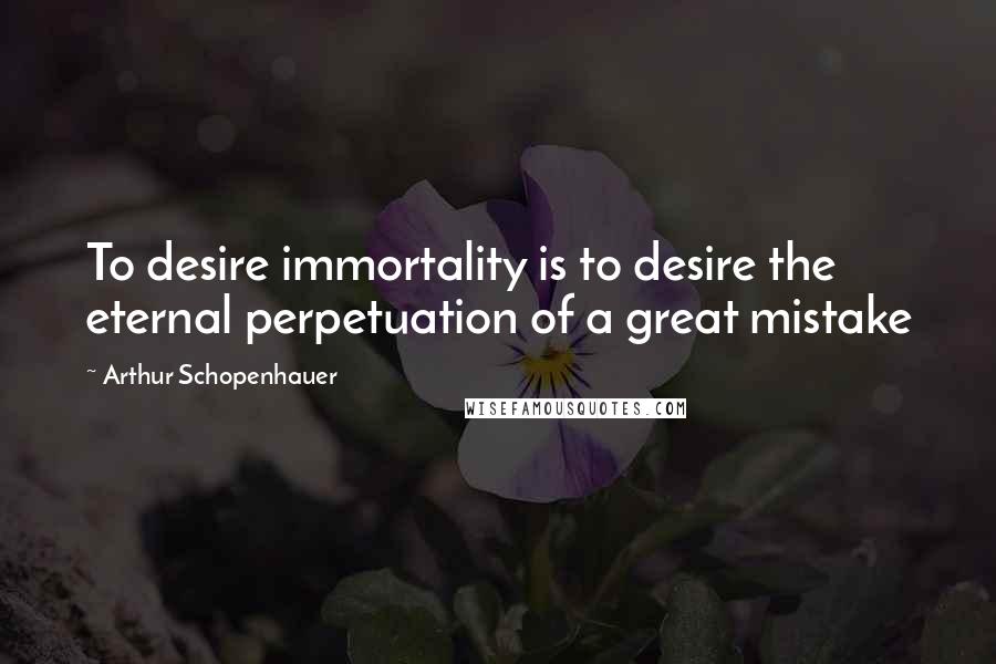 Arthur Schopenhauer Quotes: To desire immortality is to desire the eternal perpetuation of a great mistake