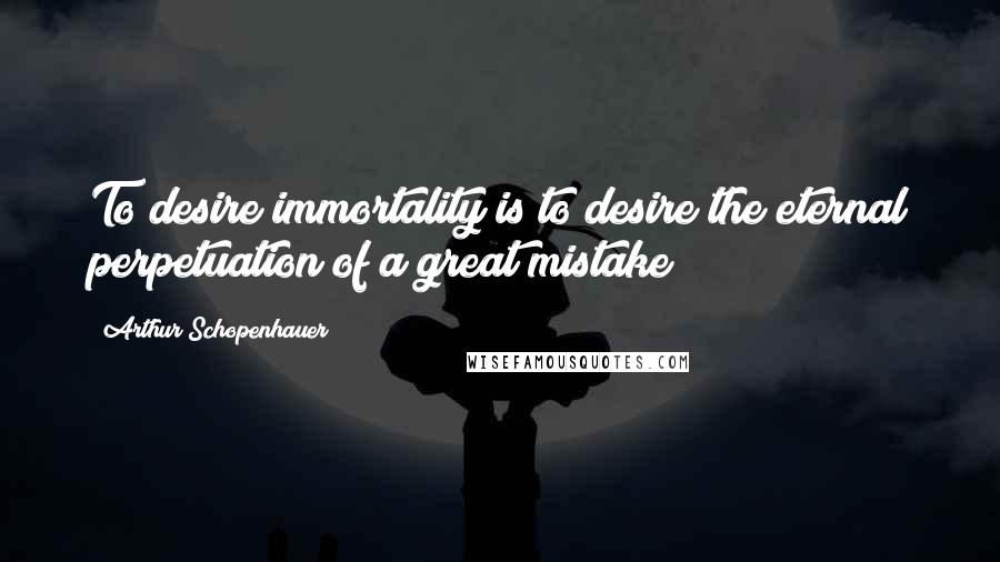 Arthur Schopenhauer Quotes: To desire immortality is to desire the eternal perpetuation of a great mistake