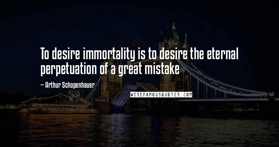 Arthur Schopenhauer Quotes: To desire immortality is to desire the eternal perpetuation of a great mistake