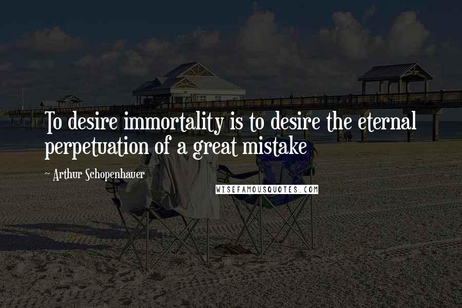 Arthur Schopenhauer Quotes: To desire immortality is to desire the eternal perpetuation of a great mistake