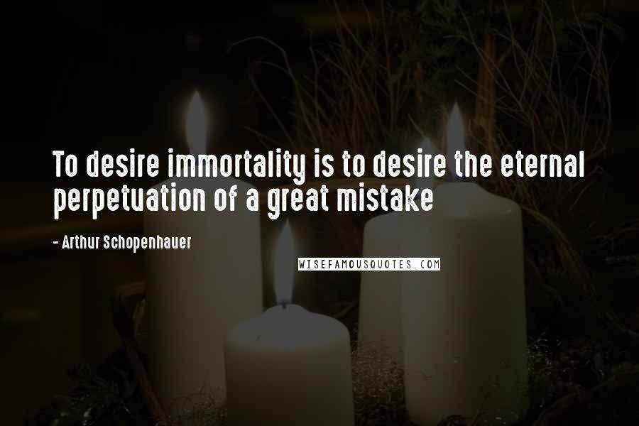 Arthur Schopenhauer Quotes: To desire immortality is to desire the eternal perpetuation of a great mistake