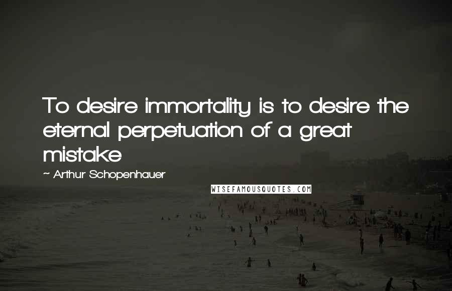 Arthur Schopenhauer Quotes: To desire immortality is to desire the eternal perpetuation of a great mistake