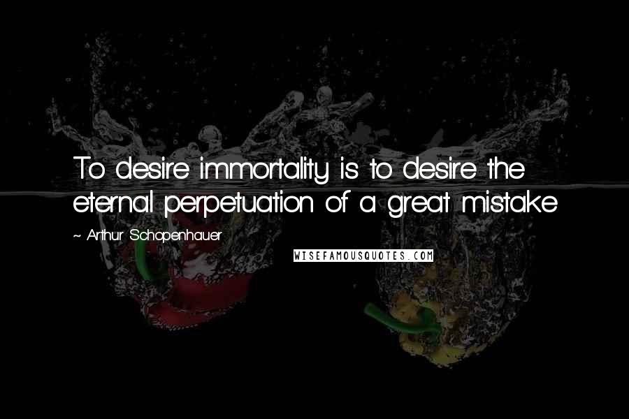 Arthur Schopenhauer Quotes: To desire immortality is to desire the eternal perpetuation of a great mistake