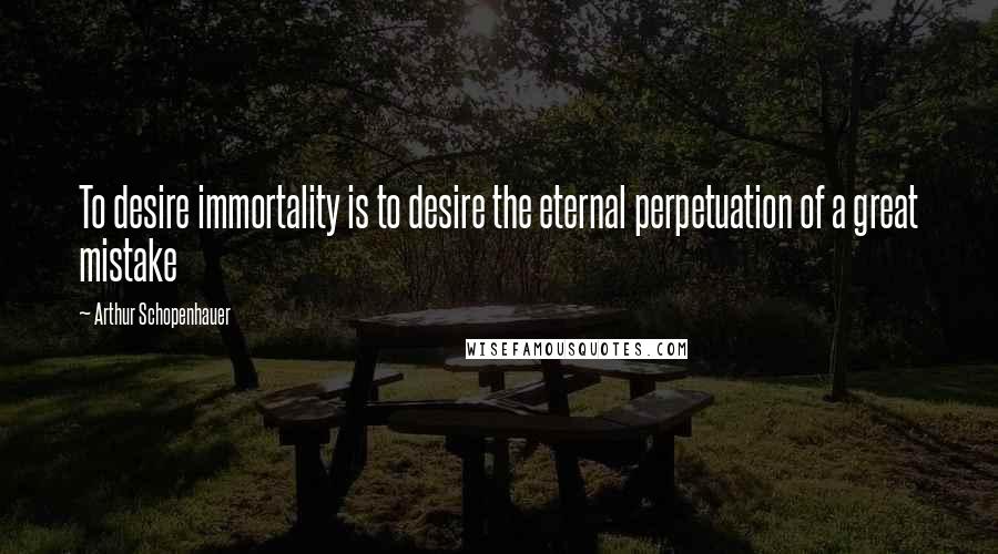 Arthur Schopenhauer Quotes: To desire immortality is to desire the eternal perpetuation of a great mistake