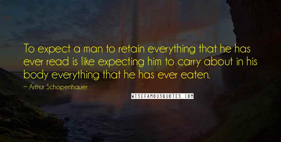 Arthur Schopenhauer Quotes: To expect a man to retain everything that he has ever read is like expecting him to carry about in his body everything that he has ever eaten.