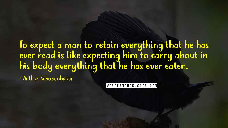 Arthur Schopenhauer Quotes: To expect a man to retain everything that he has ever read is like expecting him to carry about in his body everything that he has ever eaten.