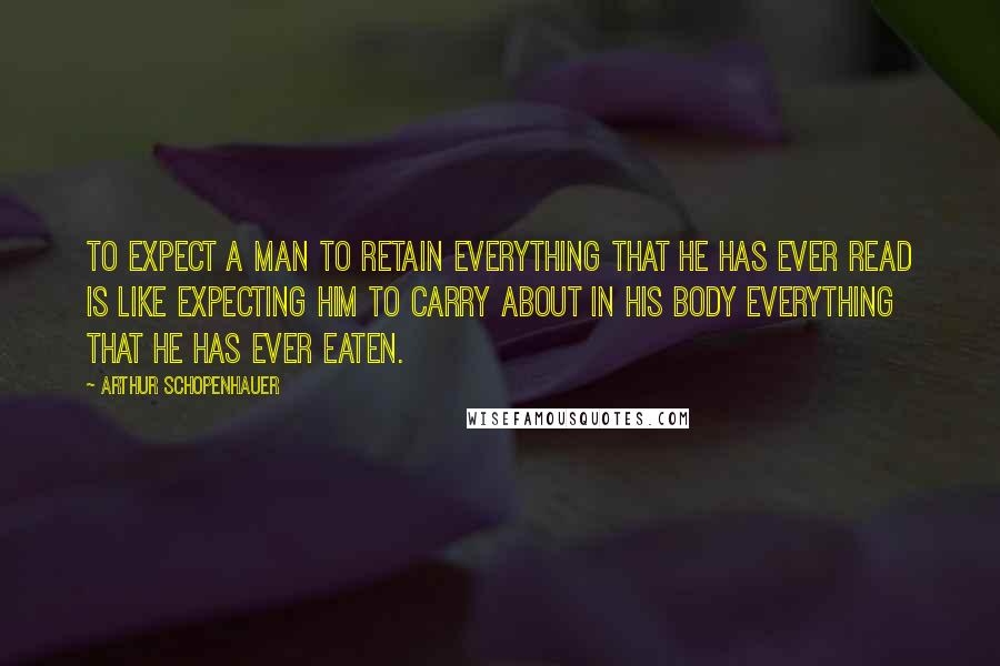 Arthur Schopenhauer Quotes: To expect a man to retain everything that he has ever read is like expecting him to carry about in his body everything that he has ever eaten.