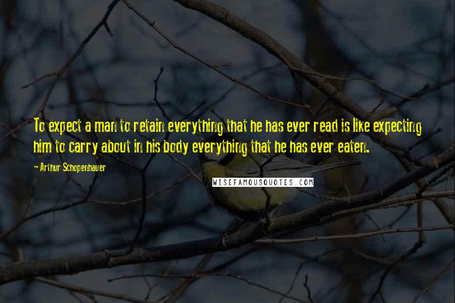 Arthur Schopenhauer Quotes: To expect a man to retain everything that he has ever read is like expecting him to carry about in his body everything that he has ever eaten.